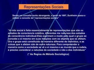 Sendo um conceito muito abrangente, a partir de 1897, Durkheim passa a
utilizar o conceito de “representações sociais”
“A vida social é feita essencialmente de representações que são os
estados de consciencia coletiva, diferentes me natureza dos estados
de consciência individual.Elas exprimem o modo pelo qual o grupo se
concebe a si mesmo em suas relações com os objetos que os afetam.
Ora o grupo está constituído de maneira diferente do indivíduo, e as
coisas que o afetam são de outra natureza. Para compreender a
maneira como a sociedade se vê a si mesma e ao mundo que a rodeia,
é preciso considerar a natureza da sociedade e não a dos indivíduos”
(“ As Regras do Método Sociológico)
Representações Sociais
 