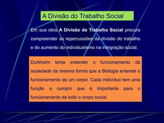 Em sua obra A Divisão do Trabalho Social procura
compreender as repercussões da divisão do trabalho
e do aumento do individualismo na integração social.
Durkheim tenta entender o funcionamento da
sociedade da mesma forma que a Biologia entende o
funcionamento de um corpo. Cada indivíduo tem uma
função a cumprir que é importante para o
funcionamento de todo o corpo social.
A Divisão do Trabalho Social
 