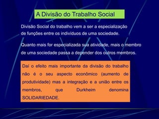 Daí o efeito mais importante da divisão do trabalho
não é o seu aspecto econômico (aumento de
produtividade) mas a integração e a união entre os
membros, que Durkheim denomina
SOLIDARIEDADE.
Quanto mais for especializada sua atividade, mais o membro
de uma sociedade passa a depender dos outros membros.
Divisão Social do trabalho vem a ser a especialização
de funções entre os indivíduos de uma sociedade.
A Divisão do Trabalho Social
 
