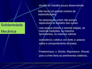 Solidariedade
Mecânica
divisão do trabalho pouco desenvolvida
Não havia um grande número de
especializações
As pessoas se uniam não porque
dependiam do trabalho das outras
mas porque tinham a mesma religião, as
mesmas tradições, os mesmos
sentimentos, os mesmos valores
consciência coletiva era forte e pesava
sobre o comportamento de todos.
Predominava o Direito Repressivo (Penal)
pois o crime feria os sentimentos coletivos.
 