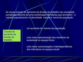 As causa sociais do aumento da divisão do trabalho nas sociedade
complexas decorre de uma combinação de fatores que envolvem : o
volume populacional e a densidade natural e moral da população
Causas do
aumento da
divisão do
trabalho
um aumento do volume da população
uma maior aproximação dos membros da
sociedade no espaço físico
uma maior comunicação e interdependência
dos indivíduos no espaço social
 
