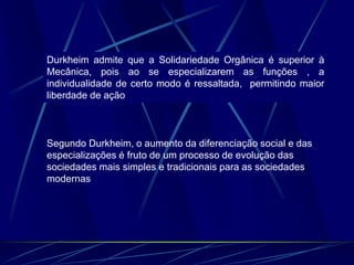 Durkheim admite que a Solidariedade Orgânica é superior à
Mecânica, pois ao se especializarem as funções , a
individualidade de certo modo é ressaltada, permitindo maior
liberdade de ação
Segundo Durkheim, o aumento da diferenciação social e das
especializações é fruto de um processo de evolução das
sociedades mais simples e tradicionais para as sociedades
modernas
 