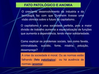 FATO PATOLÓGICO E ANOMIA
O crescente desenvolvimento da industria e da
tecnologia faz com que Durkheim tivesse uma
visão otimista sobre o futuro do capitalismo.
O capitalismo é uma sociedade perfeita, pois a maior
divisão de trabalho aumenta a especialização de funções
que aumenta a dependência, tendo maior solidariedade.
Como explicar os problemas sociais, tais como favela,
criminalidade, suicídio, fome, miséria, poluição,
desemprego?
A crise da sociedade é moral. Ou as normas estão
falhando (fato patológico) ou há ausência de
normas (anomia)
 
