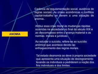 ANOMIA
Carência de regulamentação social, ausência de
regras sociais. As crises econômicas e conflitos
capital-trabalho se devem a uma situação de
anomia..
Atribui essa crise moral às mudanças rápidas
ocorridas na sociedade no final do século XIX e
ao descompasso entre o avanço material e as
normas morais e jurídicas.
Ao estudar o suicidio, refere-se ao suicídio
anômico que acontece devido ao
enfraquecimento das regras morais.
Tal estado deanomia se deve à propria sociedade
que apresenta uma situação de desregramento
levando os indivíduos a pedrderem a noção dos
fins individuais e dos limites
 