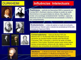 Influências Intelectuais
Positivismo – partindo de Descartes(1650) e passando por
Comte(1857), Durkheim retoma a ênfase no poder da razão
(Iluminismo) e na superioridade da ciência. Seu objetivo é
fundar uma sociologia verdadeiramente “cientifica’, capaz de
descrever as leis do funcionamento da sociedade e orientar o
seu comportamento.
Evolucionismo - a ideia de aplicar a noção de evolução,
elaborada por Darwin para o estudo da sociedade já tinha sido
iniciada por Spencer(1903).
Conservadorismo – Edmund Burke(1797),De
Maistre(1821) e De Bonald(1840) são filósofos que se
opuseram às transformações trazidas pela Revolução
Francesa(1789). Criticavam o domínio da razão na idade
moderna. Para muitos, Durkheim possui suas raízes nestas
teorias conservadoras, embora ele não rejeite a noção de
progresso asa conquistas da sociedade moderna.
Idealismo - a influência de Kant( 1804) está ligada à sua
formação universitária e a influência de filosofos neo-
kantianos, embora ignorasse as ideias de Weber((1920).
DURKHEIM
 