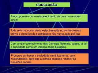 Preocupou-se com o estabelecimento de uma nova ordem
social
Toda reforma social devia estar baseada no conhecimento
prévio e científico da sociedade e não numa ação política
Com amplo conhecimento das Ciências Naturais, passou a ver
a sociedade como um imenso corpo biológico.
Procurou conhecer a sociedade cientificamente, com
racionalidade, para que a ciência pudesse resolver as
questões sociais
CONCLUSÃO
 