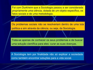 A Sociologia tem por finalidade não só explicar a sociedade
como também encontrar soluções para a vida social.
Trata-se apenas de conhecer os seus problemas e de buscar
uma solução científica para eles: curar as suas doenças.
Os problemas sociais não se resolveriam dentro de uma luta
política e sim através da ciência, ou seja, da Sociologia.
Foi com Durkheim que a Sociologia passou a ser considerada
propriamente uma ciência, dotada de um objeto especifico, os
fatos sociais e de uma metodologia.
 