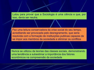 Lutou para provar que a Sociologia é uma ciência e que, por
isso, devia ser neutra.
Fez uma leitura conservadora da crise social do seu tempo,
acreditando ser provocada pelo desregramento, que seria
resolvida com a formação de instituições publicas capazes de
se impor aos membros da sociedade e eliminar os conflitos
Nunca se utilizou da teorias das classes sociais, demonstrando
uma tendência a subestimar a importância dos fatores
econômicos na compreensão da sociedade
 