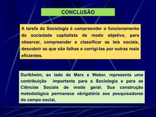 A tarefa da Sociologia é compreender o funcionamento
da sociedade capitalista de modo objetivo, para
observar, compreender e classificar as leis sociais,
descobrir as que são falhas e corrigi-las por outras mais
eficientes.
Durlkheim, ao lado de Marx e Weber, representa uma
contribuição importante para a Sociologia e para as
Ciências Sociais de modo geral. Sua construção
metodológica permanece obrigatória aos pesquisadores
do campo social,
CONCLUSÃO
 