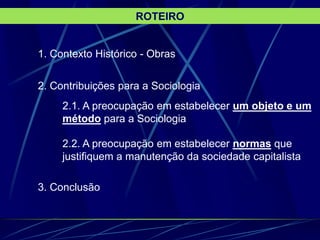 1. Contexto Histórico - Obras
2. Contribuições para a Sociologia
2.1. A preocupação em estabelecer um objeto e um
método para a Sociologia
2.2. A preocupação em estabelecer normas que
justifiquem a manutenção da sociedade capitalista
3. Conclusão
ROTEIRO
 