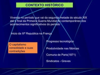 CONTEXTO HISTÓRICO
Vivendo no período que vai da segunda metade do século XIX
até o final da Primeira Guerra Mundial foi contemporâneo dos
acontecimentos significativos do período
Inicio da IIIª Republica na França
O capitalismo
consolidado e suas
contradições
Progresso tecnológico
Produtividade nas fábricas
Comuna de Paris(1871)
Sindicatos - Greves
 