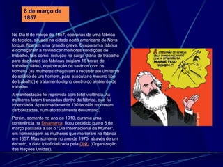 No Dia 8 de março de 1857, operárias de uma fábrica
de tecidos, situada na cidade norte americana de Nova
Iorque, fizeram uma grande greve. Ocuparam a fábrica
e começaram a reivindicar melhores condições de
trabalho, tais como, redução na carga diária de trabalho
para dez horas (as fábricas exigiam 16 horas de
trabalho diário), equiparação de salários com os
homens (as mulheres chegavam a receber até um terço
do salário de um homem, para executar o mesmo tipo
de trabalho) e tratamento digno dentro do ambiente de
trabalho.
A manifestação foi reprimida com total violência. As
mulheres foram trancadas dentro da fábrica, que foi
incendiada. Aproximadamente 130 tecelãs morreram
carbonizadas, num ato totalmente desumano.
Porém, somente no ano de 1910, durante uma
conferência na Dinamarca, ficou decidido que o 8 de
março passaria a ser o "Dia Internacional da Mulher",
em homenagem as mulheres que morreram na fábrica
em 1857. Mas somente no ano de 1975, através de um
decreto, a data foi oficializada pela ONU (Organização
das Nações Unidas).
8 de março de
1857
 