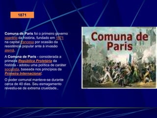 1871
Comuna de Paris foi o primeiro governo
operário da história, fundado em 1871
na capital francesa por ocasião da
resistência popular ante à invasão
alemã.
A Comuna de Paris - considerada a
primeira República Proletária da
história - adotou uma política de caráter
socialista, baseada nos princípios da
Primeira Internacional.
O poder comunal manteve-se durante
cerca de 40 dias. Seu esmagamento
revestiu-se de extrema crueldade..
 