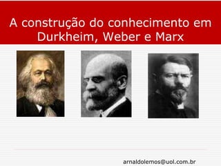 arnaldolemos@uol.com.br
A construção do conhecimento em
Durkheim, Weber e Marx
 