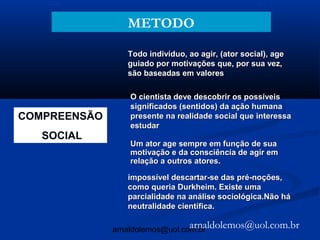 METODO

                 Todo indivíduo, ao agir, (ator social), age
                 guiado por motivações que, por sua vez,
                 são baseadas em valores

                  O cientista deve descobrir os possíveis
                  significados (sentidos) da ação humana
COMPREENSÃO       presente na realidade social que interessa
                  estudar
   SOCIAL
                  Um ator age sempre em função de sua
                  motivação e da consciência de agir em
                  relação a outros atores.

                 impossível descartar-se das pré-noções,
                 como queria Durkheim. Existe uma
                 parcialidade na análise sociológica.Não há
                 neutralidade científica.

                                 arnaldolemos@uol.com.br
              arnaldolemos@uol.com.br
 