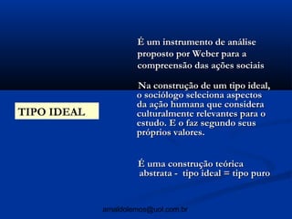 É um instrumento de análise
                      proposto por Weber para a
                      compreensão das ações sociais

                      Na construção de um tipo ideal,
                      o sociólogo seleciona aspectos
                      da ação humana que considera
TIPO IDEAL            culturalmente relevantes para o
                      estudo. E o faz segundo seus
                      próprios valores.


                      É uma construção teórica
                      abstrata - tipo ideal = tipo puro


             arnaldolemos@uol.com.br
 