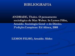 BIBLIOGRAFIA


ANDRADE, Thales. O pensamento
 sociológica de Max Weber. In Lemos Filho,
 Arnaldo. Sociologia Geral e do Direito.
 3ªedição.Campinas: Ed Alinea, 2008


LEMOS FILHO, Arnaldo. Slides




          arnaldolemos@uol.com.br
 