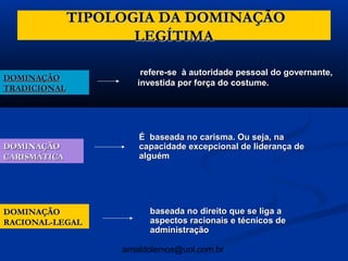 TIPOLOGIA DA DOMINAÇÃO
                     LEGÍTIMA

                       refere-se à autoridade pessoal do governante,
DOMINAÇÃO
                      investida por força do costume.
TRADICIONAL




                      É baseada no carisma. Ou seja, na
DOMINAÇÃO             capacidade excepcional de liderança de
CARISMÁTICA           alguém




DOMINAÇÃO                baseada no direito que se liga a
RACIONAL-LEGAL           aspectos racionais e técnicos de
                         administração

                   arnaldolemos@uol.com.br
 