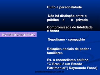 Culto à personalidade

                           Não há distinção entre o
                           público e     o privado

                           Compromissos de fidelidade
                           e honra
PATRIMONIALISMO
                            Nepotismo - compadrio

                           Relações sociais de poder :
                           familiares

                           Ex. o coronelismo político
                           “O Brasil é um Estado
                           Patrimonial”( Raymundo Faoro)
                  arnaldolemos@uol.com.br
 