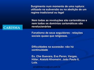 Surgimento num momento de uma ruptura:
          utilizado na subversão ou na abolição de um
          regime tradicional ou legal

          Nem todas as revoluções são carismáticas e
          nem todos os domínios carismáticos são
          revolucionários
CARISMA
          Fanatismo de seus seguidores : relações
          sociais quase que religiosas.



          Dificuldades na sucessão: não há
          continuidade

          Ex. Che Guevara, Eva Peron, Vargas,
          Hitler, Aiatolá Khomeini. João Paulo II,
          Lula.
           arnaldolemos@uol.com.br
 