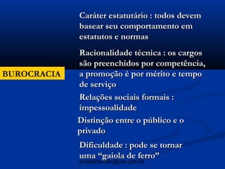 Caráter estatutário : todos devem
             basear seu comportamento em
             estatutos e normas
             Racionalidade técnica : os cargos
             são preenchidos por competência,
BUROCRACIA   a promoção é por mérito e tempo
             de serviço
             Relações sociais formais :
             impessoalidade
             Distinção entre o público e o
             privado
             Dificuldade : pode se tornar
             uma “gaiola de ferro”
             arnaldolemos@uol.com.br
 