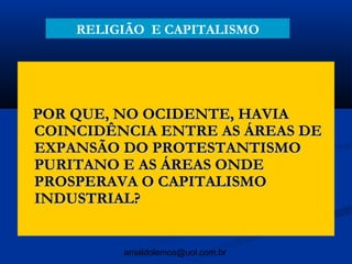 RELIGIÃO E CAPITALISMO




POR QUE, NO OCIDENTE, HAVIA
COINCIDÊNCIA ENTRE AS ÁREAS DE
EXPANSÃO DO PROTESTANTISMO
PURITANO E AS ÁREAS ONDE
PROSPERAVA O CAPITALISMO
INDUSTRIAL?


         arnaldolemos@uol.com.br
 