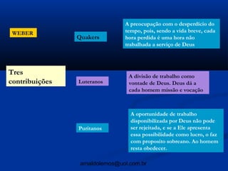 A preocupação com o desperdício do
 WEBER                          tempo, pois, sendo a vida breve, cada
                Quakers         hora perdida é uma hora não
                                trabalhada a serviço de Deus



Tres                             A divisão de trabalho como
contribuições   Luteranos        vontade de Deus. Deus dá a
                                 cada homem missão e vocação



                                  A oportunidade de trabalho
                                  disponibilizada por Deus não pode
                Puritanos         ser rejeitada, e se a Ele apresenta
                                  essa possibilidade como lucro, o faz
                                  com proposito sobreano. Ao homem
                                  resta obedecer.

                 arnaldolemos@uol.com.br
 