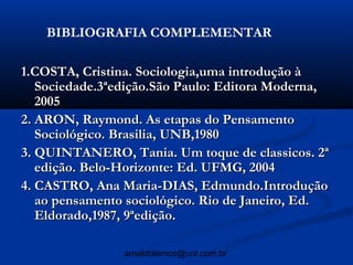 BIBLIOGRAFIA COMPLEMENTAR

1.COSTA, Cristina. Sociologia,uma introdução à
   Sociedade.3ªedição.São Paulo: Editora Moderna,
   2005
2. ARON, Raymond. As etapas do Pensamento
   Sociológico. Brasilia, UNB,1980
3. QUINTANERO, Tania. Um toque de classicos. 2ª
   edição. Belo-Horizonte: Ed. UFMG, 2004
4. CASTRO, Ana Maria-DIAS, Edmundo.Introdução
   ao pensamento sociológico. Rio de Janeiro, Ed.
   Eldorado,1987, 9ªedição.

                arnaldolemos@uol.com.br
 