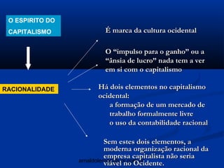 O ESPIRITO DO
 CAPITALISMO             É marca da cultura ocidental

                         O “impulso para o ganho” ou a
                         “ânsia de lucro” nada tem a ver
                         em si com o capitalismo

RACIONALIDADE          Há dois elementos no capitalismo
                       ocidental:
                          a formação de um mercado de
                          trabalho formalmente livre
                          o uso da contabilidade racional

                          Sem estes dois elementos, a
                          moderna organização racional da
                          empresa capitalista não seria
                 arnaldolemos@uol.com.br
                          viável no Ocidente.
 