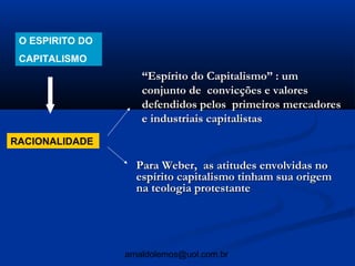 O ESPIRITO DO
 CAPITALISMO
                    “Espírito do Capitalismo” : um
                    conjunto de convicções e valores
                    defendidos pelos primeiros mercadores
                    e industriais capitalistas
RACIONALIDADE

                   Para Weber, as atitudes envolvidas no
                   espírito capitalismo tinham sua origem
                   na teologia protestante




                 arnaldolemos@uol.com.br
 
