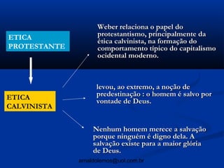 Weber relaciona o papel do
ETICA               protestantismo, principalmente da
                    ética calvinista, na formação do
PROTESTANTE         comportamento típico do capitalismo
                    ocidental moderno.



                    levou, ao extremo, a noção de
ETICA               predestinação : o homem é salvo por
                    vontade de Deus.
CALVINISTA


                   Nenhum homem merece a salvação
                   porque ninguém é digno dela. A
                   salvação existe para a maior glória
                   de Deus.
              arnaldolemos@uol.com.br
 