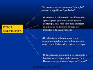 No protestantismo, o termo “vocação”
                    passou a significar “profissão”

                     O homem é “chamado” por Deus não
                     apenas para que tenha uma atitude
                     contemplativa, mas sim para cumprir
ETICA                sua missão no mundo através do
                     trabalho e de sua profissão
CALVINISTA

                     .O calvinismo difunde uma ética
                     segundo a qual o homem deve manter
                     uma contabilidade diária de seu tempo.



                     O desperdício do tempo é pecado pois o
                     homem deve empregá-lo para servir a
                     Deus e assegurar o seu lugar de “eleito”

             arnaldolemos@uol.com.br
 