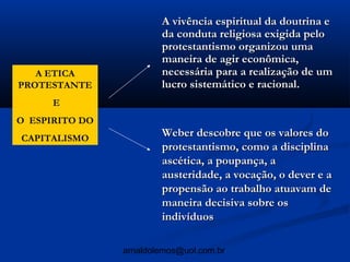 A vivência espiritual da doutrina e
                        da conduta religiosa exigida pelo
                        protestantismo organizou uma
                        maneira de agir econômica,
   A ETICA              necessária para a realização de um
PROTESTANTE             lucro sistemático e racional.
      E
O ESPIRITO DO
CAPITALISMO
                        Weber descobre que os valores do
                        protestantismo, como a disciplina
                        ascética, a poupança, a
                        austeridade, a vocação, o dever e a
                        propensão ao trabalho atuavam de
                        maneira decisiva sobre os
                        indivíduos

                arnaldolemos@uol.com.br
 