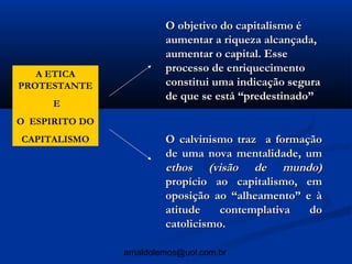 O objetivo do capitalismo é
                         aumentar a riqueza alcançada,
                         aumentar o capital. Esse
   A ETICA
                         processo de enriquecimento
PROTESTANTE              constitui uma indicação segura
                         de que se está “predestinado”
      E
O ESPIRITO DO
CAPITALISMO              O calvinismo traz a formação
                         de uma nova mentalidade, um
                         ethos (visão de mundo)
                         propício ao capitalismo, em
                         oposição ao “alheamento” e à
                         atitude    contemplativa  do
                         catolicismo.

                arnaldolemos@uol.com.br
 