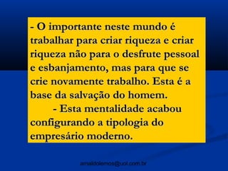 - O importante neste mundo é
trabalhar para criar riqueza e criar
riqueza não para o desfrute pessoal
e esbanjamento, mas para que se
crie novamente trabalho. Esta é a
base da salvação do homem.
     - Esta mentalidade acabou
configurando a tipologia do
empresário moderno.

          arnaldolemos@uol.com.br
 