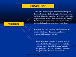 CONCLUSÃO

                 teve uma contribuição importantíssima para o
               desenvolvimento da Sociologia. Em meio a uma
               tradição filosófica peculiar, a alemã, e vivendo
               os problemas de seu país, diferente da França
               de Durkheim, pode trazer uma nova visão não
               influenciada pelo racionalismo positivista.
WEBER
               Mostrou, em seus estudos, a fecundidade da
               analise histórica e da compreensão dos
               processos históricos e sociais


                  Seus trabalhos abriram as portas para as
                 particularidades historicas das sociedades
                 e para o papel da subjetividade na ação e
                 na pesquisa social, fazendo analises
                 independentes das ciências naturais.

        arnaldolemos@uol.com.br
 