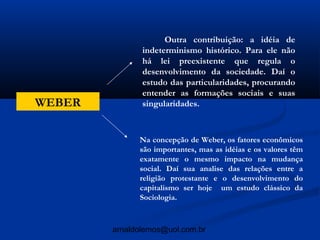 Outra contribuição: a idéia de
               indeterminismo histórico. Para ele não
               há lei preexistente que regula o
               desenvolvimento da sociedade. Daí o
               estudo das particularidades, procurando
               entender as formações sociais e suas
WEBER          singularidades.



              Na concepção de Weber, os fatores econômicos
              são importantes, mas as idéias e os valores têm
              exatamente o mesmo impacto na mudança
              social. Daí sua analise das relações entre a
              religião protestante e o desenvolvimento do
              capitalismo ser hoje um estudo clássico da
              Sociologia.



        arnaldolemos@uol.com.br
 