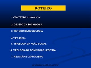 ROTEIRO

1. CONTEXTO HISTÓRICO


2. OBJETO DA SOCIOLOGIA

3. METODO DA SOCIOLOGIA


4.TIPO IDEAL

5. TIPOLOGIA DA AÇÃO SOCIAL

6. TIPOLOGIA DA DOMINAÇÃO LEGÍTIMA

7. RELIGIÃO E CAPITALISMO


                arnaldolemos@uol.com.br
 