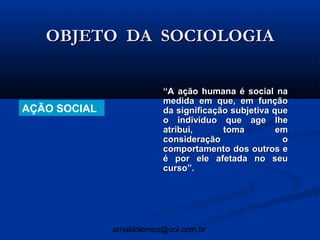 OBJETO DA SOCIOLOGIA

                          “A ação humana é social na
                          medida em que, em função
AÇÃO SOCIAL               da significação subjetiva que
                          o indivíduo que age lhe
                          atribui,      toma         em
                          consideração                o
                          comportamento dos outros e
                          é por ele afetada no seu
                          curso”.




              arnaldolemos@uol.com.br
 