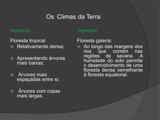 Os Climas da Terra
Vegetação:
Floresta tropical:
 Relativamente densa;
 Apresentando árvores
mais baixas;
 Árvores mais
espaçadas entre si;
 Árvores com copas
mais largas.
Vegetação:
Floresta galeria:
 Ao longo das margens dos
rios que correm nas
regiões de savana. A
humidade do solo permite
o desenvolvimento de uma
floresta densa semelhante
à floresta equatorial.
 