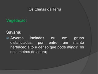 Os Climas da Terra
Vegetação:
Savana:
 Árvores isoladas ou em grupo
distanciadas, por entre um manto
herbáceo alto e denso que pode atingir os
dois metros de altura;
 