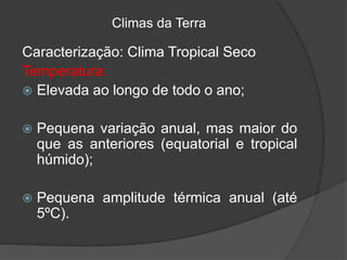 Climas da Terra
Caracterização: Clima Tropical Seco
Temperatura:
 Elevada ao longo de todo o ano;
 Pequena variação anual, mas maior do
que as anteriores (equatorial e tropical
húmido);
 Pequena amplitude térmica anual (até
5ºC).
 
