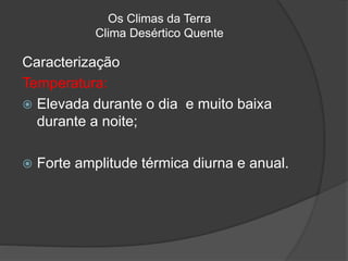 Os Climas da Terra
Clima Desértico Quente
Caracterização
Temperatura:
 Elevada durante o dia e muito baixa
durante a noite;
 Forte amplitude térmica diurna e anual.
 