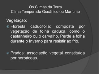 Os Climas da Terra
Clima Temperado Oceânico ou Marítimo
Vegetação:
 Floresta caducifólia: composta por
vegetação de folha caduca, como o
castanheiro ou o carvalho. Perde a folha
durante o Inverno para resistir ao frio.
 Prados: associação vegetal constituída
por herbáceas.
 
