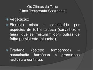 Os Climas da Terra
Clima Temperado Continental
 Vegetação:
 Floresta mista – constituída por
espécies de folha caduca (carvalhos e
faias) que se misturam com outras de
folha persistente (pinheiro);
 Pradaria (estepe temperada) –
associação herbácea e gramíneas
rasteira e contínua.
 
