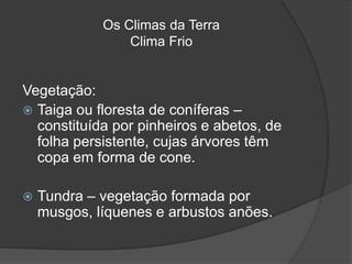 Os Climas da Terra
Clima Frio
Vegetação:
 Taiga ou floresta de coníferas –
constituída por pinheiros e abetos, de
folha persistente, cujas árvores têm
copa em forma de cone.
 Tundra – vegetação formada por
musgos, líquenes e arbustos anões.
 