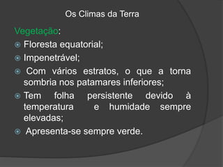 Os Climas da Terra
Vegetação:
 Floresta equatorial;
 Impenetrável;
 Com vários estratos, o que a torna
sombria nos patamares inferiores;
 Tem folha persistente devido à
temperatura e humidade sempre
elevadas;
 Apresenta-se sempre verde.
 