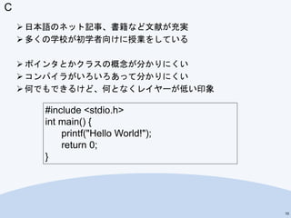 C
 日本語のネット記事、書籍など文献が充実
 多くの学校が初学者向けに授業をしている
 ポインタとかクラスの概念が分かりにくい
 コンパイラがいろいろあって分かりにくい
 何でもできるけど、何となくレイヤーが低い印象
10
#include <stdio.h>
int main() {
printf("Hello World!");
return 0;
}
 