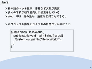 Java
 日本語のネット記事、書籍など文献が充実
 多くの学校が初学者向けに授業をしている
 Web GUI 組み込み 通信など何でもできる。
 オブジェクト指向とかクラスの概念が分かりにくい
11
public class HelloWorld{
public static void main(String[] args){
System.out.println("Hello World!");
}
}
 