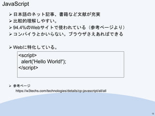 JavaScript
 日本語のネット記事、書籍など文献が充実
 比較的理解しやすい。
 94.4%のWebサイトで使われている（参考ページより）
 コンパイラとかいらない。ブラウザさえあればできる
 Webに特化している。
 参考ページ
https://w3techs.com/technologies/details/cp-javascript/all/all
12
<script>
alert('Hello World!');
</script>
 